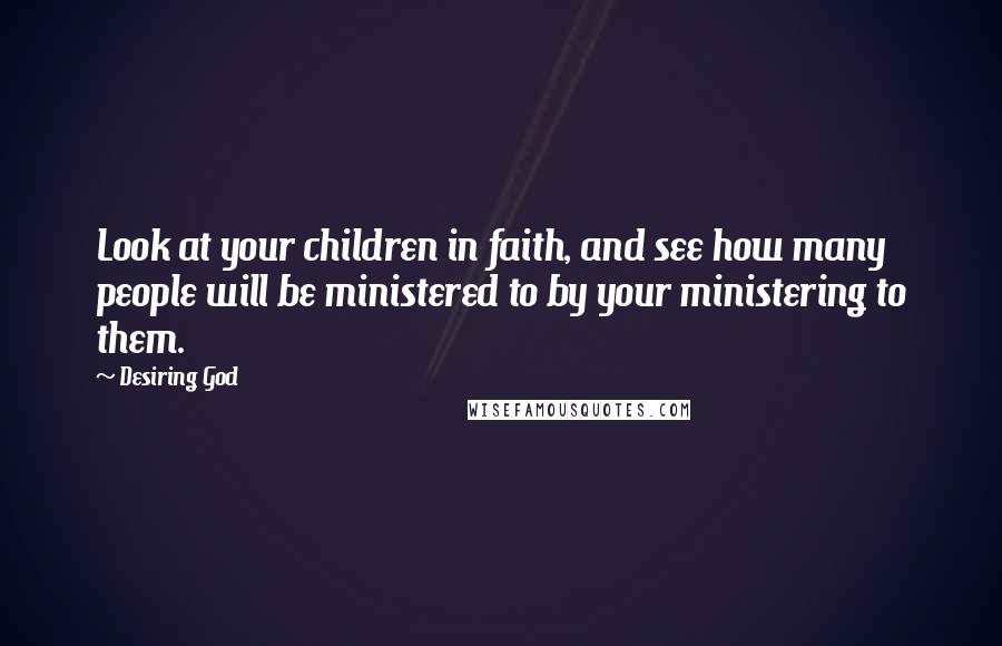 Desiring God Quotes: Look at your children in faith, and see how many people will be ministered to by your ministering to them.