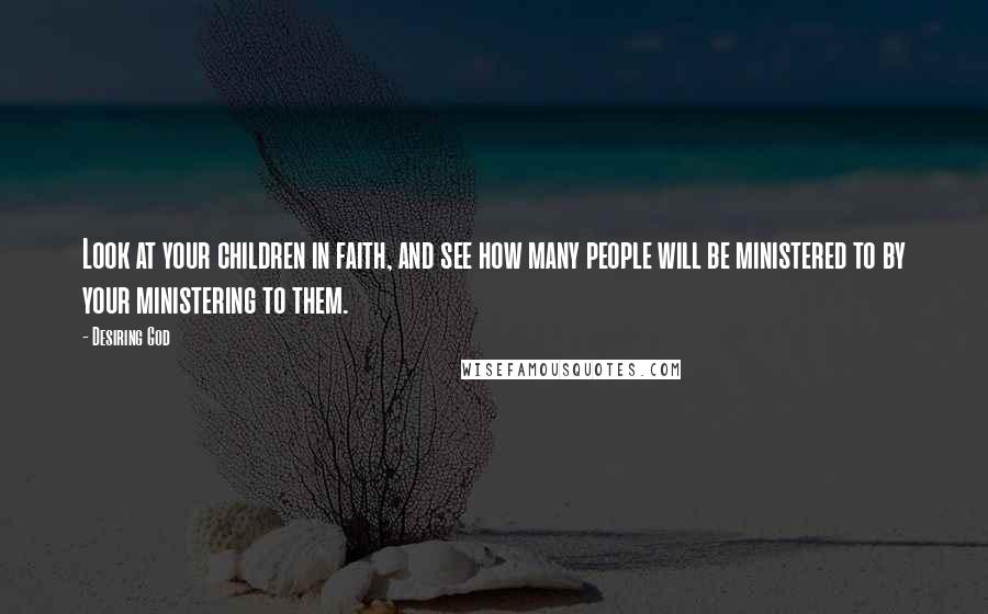 Desiring God Quotes: Look at your children in faith, and see how many people will be ministered to by your ministering to them.