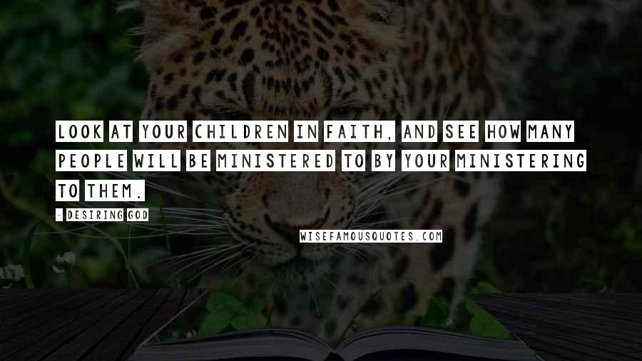 Desiring God Quotes: Look at your children in faith, and see how many people will be ministered to by your ministering to them.
