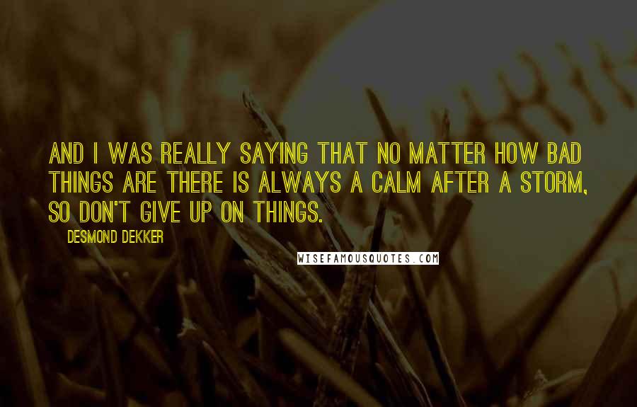 Desmond Dekker Quotes: And I was really saying that no matter how bad things are there is always a calm after a storm, so don't give up on things.