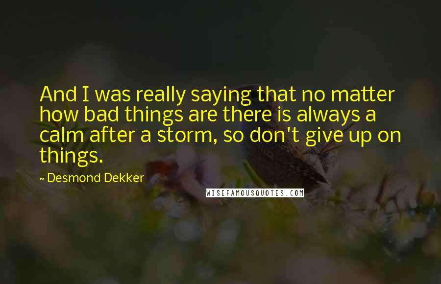 Desmond Dekker Quotes: And I was really saying that no matter how bad things are there is always a calm after a storm, so don't give up on things.