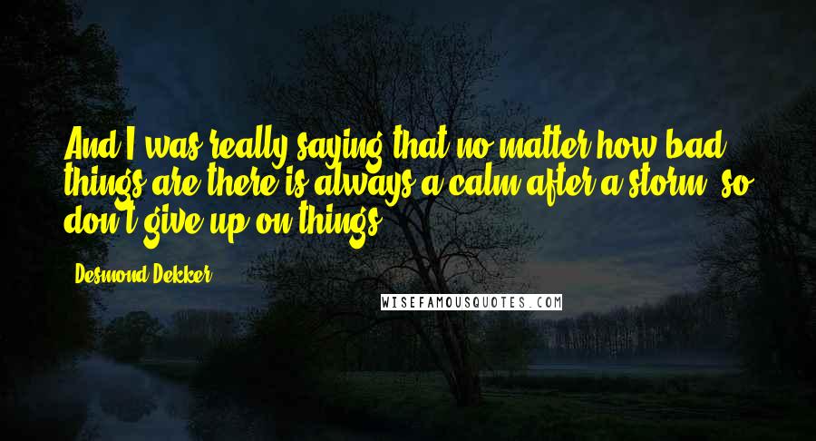 Desmond Dekker Quotes: And I was really saying that no matter how bad things are there is always a calm after a storm, so don't give up on things.