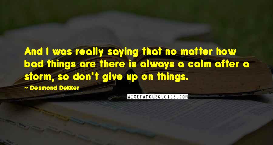 Desmond Dekker Quotes: And I was really saying that no matter how bad things are there is always a calm after a storm, so don't give up on things.