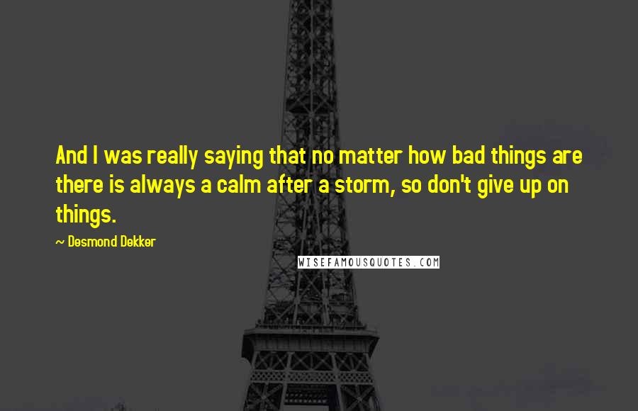 Desmond Dekker Quotes: And I was really saying that no matter how bad things are there is always a calm after a storm, so don't give up on things.