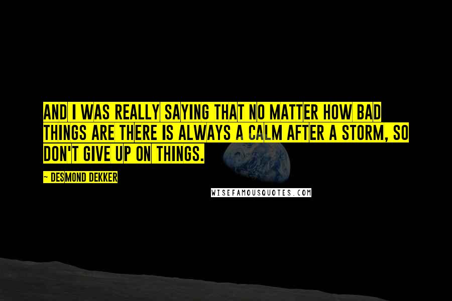 Desmond Dekker Quotes: And I was really saying that no matter how bad things are there is always a calm after a storm, so don't give up on things.