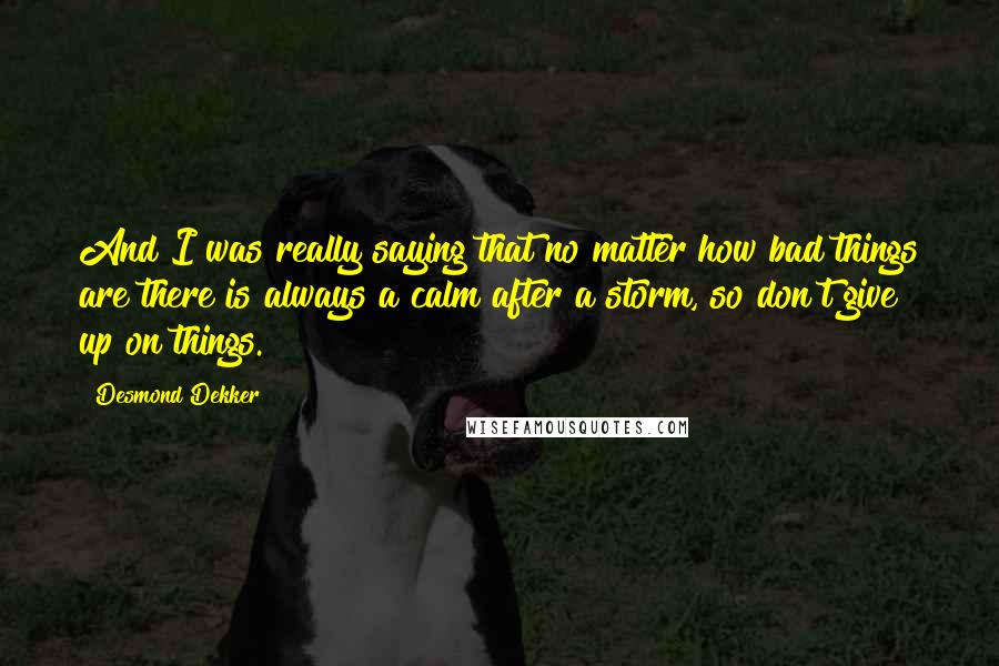 Desmond Dekker Quotes: And I was really saying that no matter how bad things are there is always a calm after a storm, so don't give up on things.