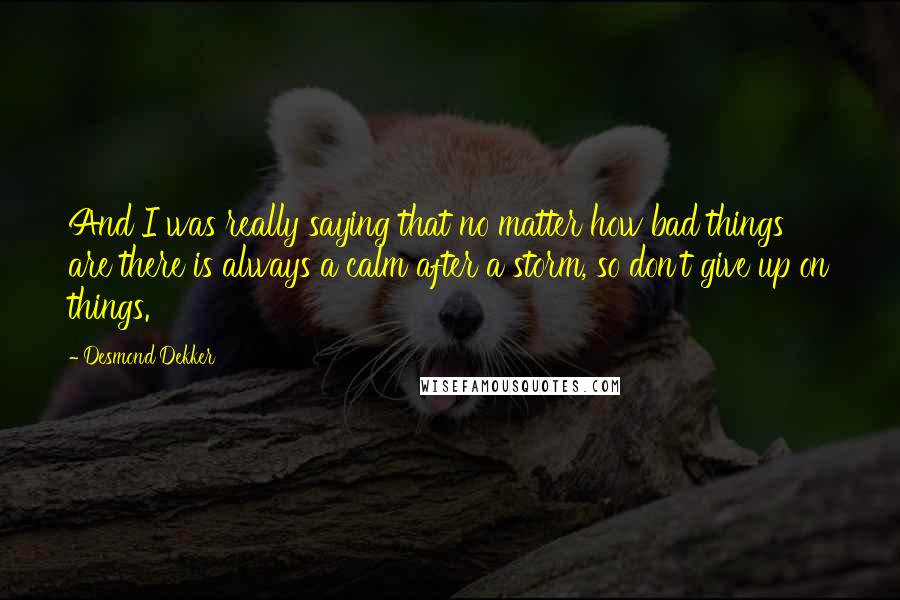 Desmond Dekker Quotes: And I was really saying that no matter how bad things are there is always a calm after a storm, so don't give up on things.