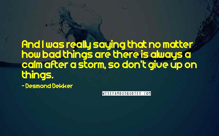 Desmond Dekker Quotes: And I was really saying that no matter how bad things are there is always a calm after a storm, so don't give up on things.
