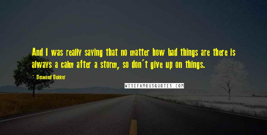 Desmond Dekker Quotes: And I was really saying that no matter how bad things are there is always a calm after a storm, so don't give up on things.