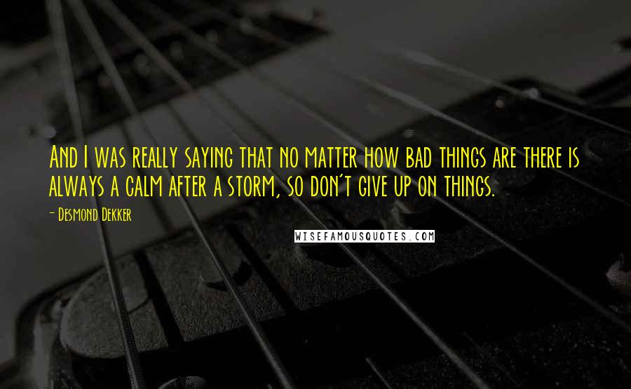 Desmond Dekker Quotes: And I was really saying that no matter how bad things are there is always a calm after a storm, so don't give up on things.