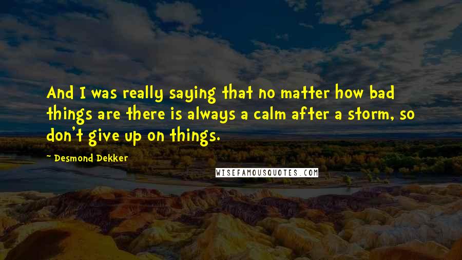 Desmond Dekker Quotes: And I was really saying that no matter how bad things are there is always a calm after a storm, so don't give up on things.