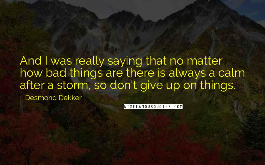 Desmond Dekker Quotes: And I was really saying that no matter how bad things are there is always a calm after a storm, so don't give up on things.