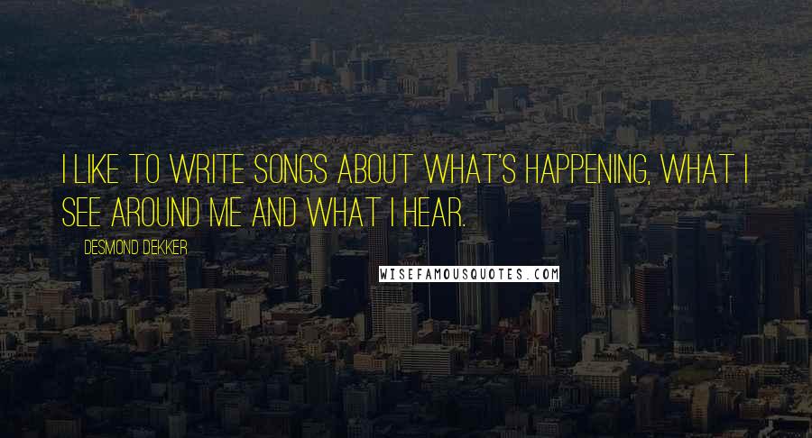 Desmond Dekker Quotes: I like to write songs about what's happening, what I see around me and what I hear.