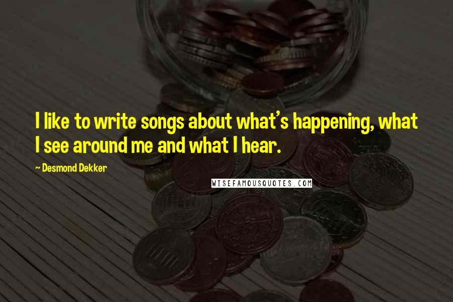 Desmond Dekker Quotes: I like to write songs about what's happening, what I see around me and what I hear.