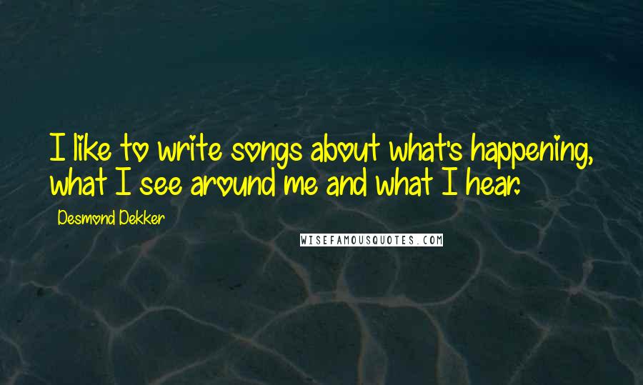 Desmond Dekker Quotes: I like to write songs about what's happening, what I see around me and what I hear.