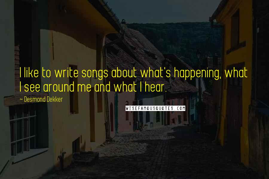 Desmond Dekker Quotes: I like to write songs about what's happening, what I see around me and what I hear.