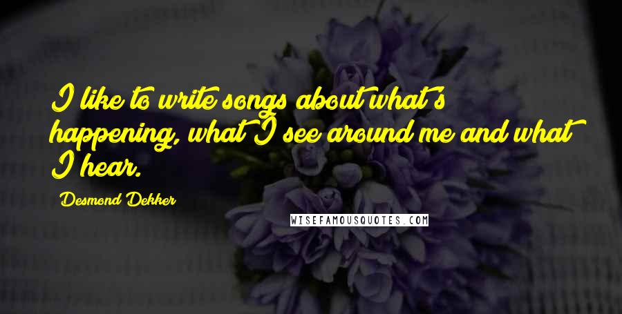 Desmond Dekker Quotes: I like to write songs about what's happening, what I see around me and what I hear.