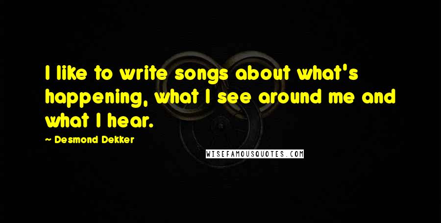 Desmond Dekker Quotes: I like to write songs about what's happening, what I see around me and what I hear.