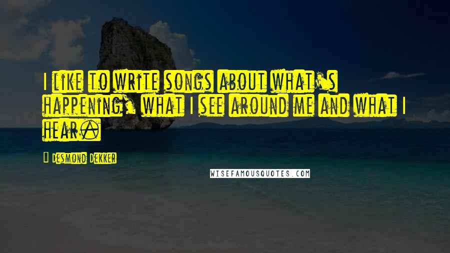 Desmond Dekker Quotes: I like to write songs about what's happening, what I see around me and what I hear.