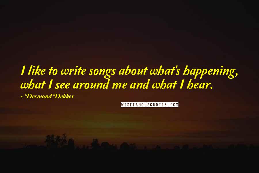 Desmond Dekker Quotes: I like to write songs about what's happening, what I see around me and what I hear.