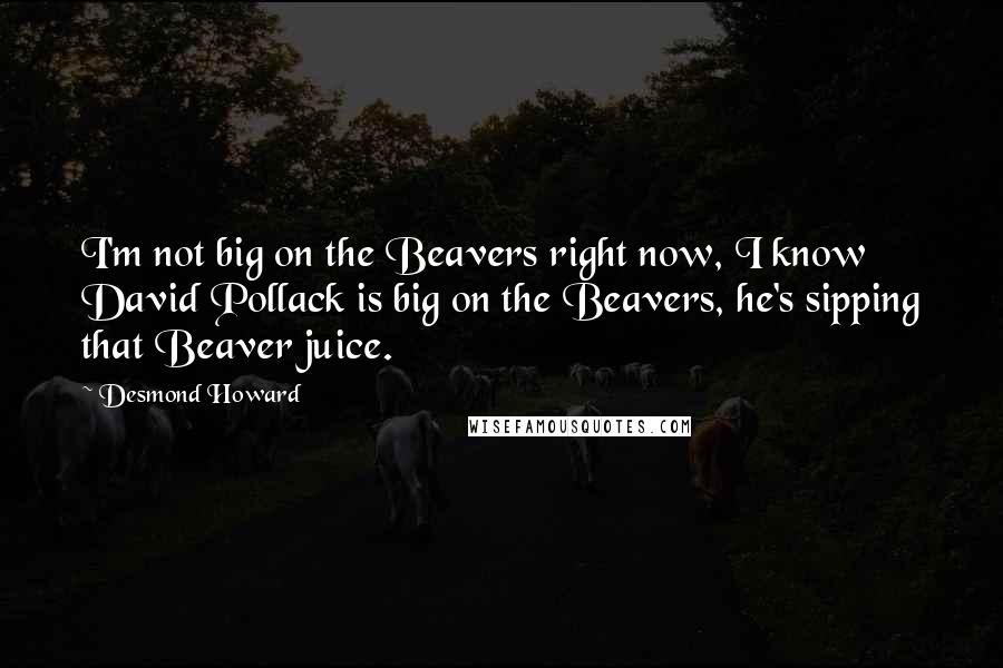 Desmond Howard Quotes: I'm not big on the Beavers right now, I know David Pollack is big on the Beavers, he's sipping that Beaver juice.