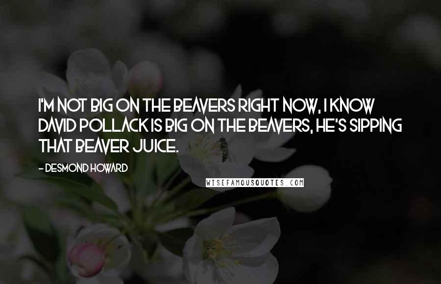 Desmond Howard Quotes: I'm not big on the Beavers right now, I know David Pollack is big on the Beavers, he's sipping that Beaver juice.