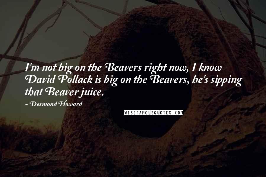 Desmond Howard Quotes: I'm not big on the Beavers right now, I know David Pollack is big on the Beavers, he's sipping that Beaver juice.