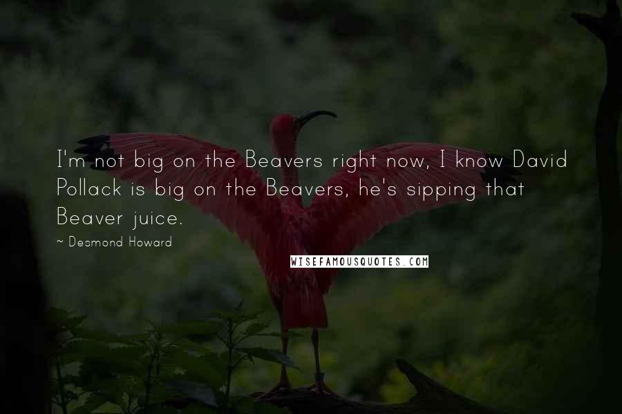 Desmond Howard Quotes: I'm not big on the Beavers right now, I know David Pollack is big on the Beavers, he's sipping that Beaver juice.