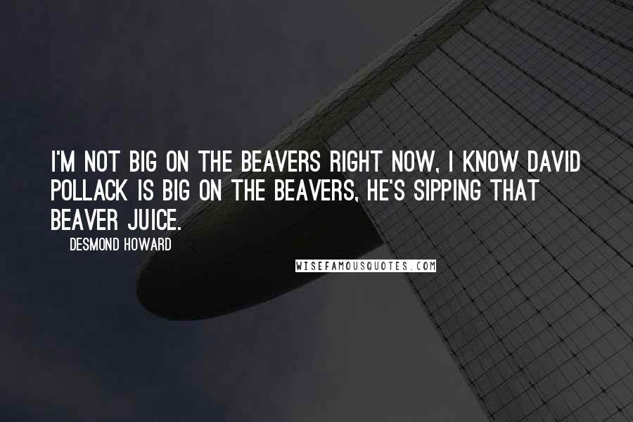 Desmond Howard Quotes: I'm not big on the Beavers right now, I know David Pollack is big on the Beavers, he's sipping that Beaver juice.