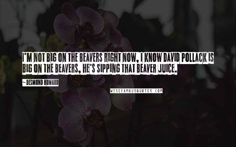 Desmond Howard Quotes: I'm not big on the Beavers right now, I know David Pollack is big on the Beavers, he's sipping that Beaver juice.