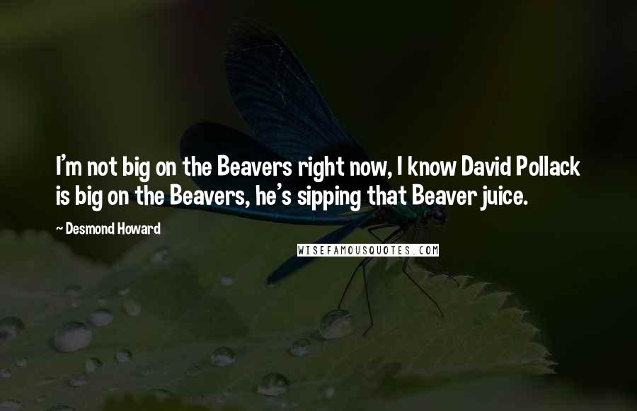 Desmond Howard Quotes: I'm not big on the Beavers right now, I know David Pollack is big on the Beavers, he's sipping that Beaver juice.