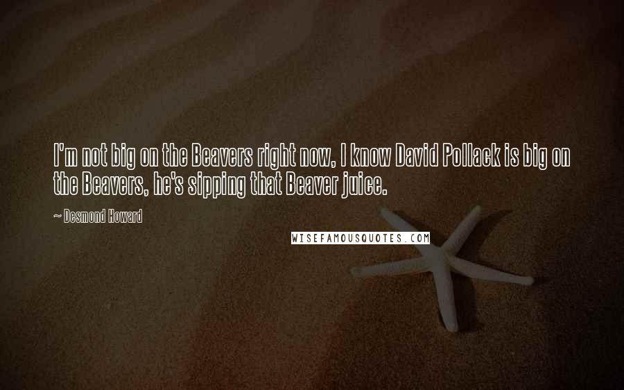 Desmond Howard Quotes: I'm not big on the Beavers right now, I know David Pollack is big on the Beavers, he's sipping that Beaver juice.