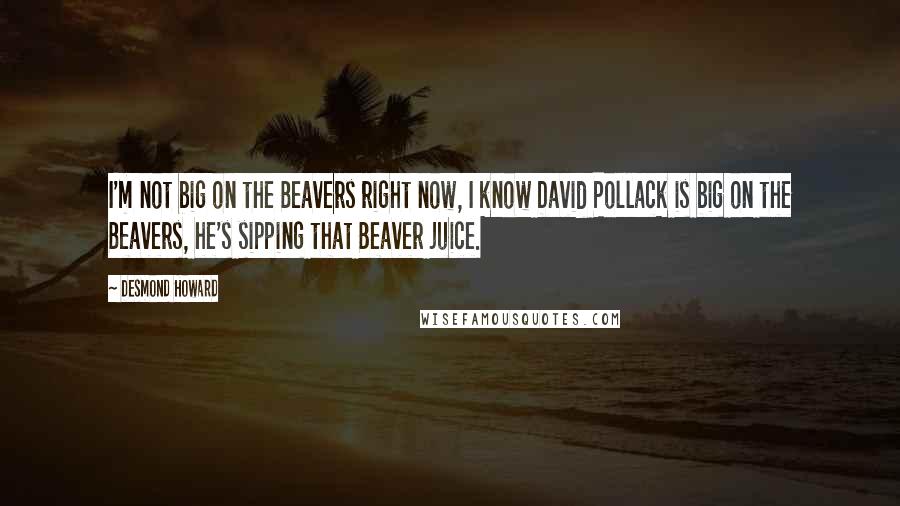 Desmond Howard Quotes: I'm not big on the Beavers right now, I know David Pollack is big on the Beavers, he's sipping that Beaver juice.