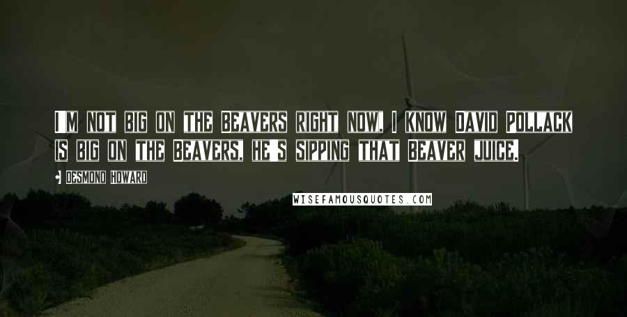 Desmond Howard Quotes: I'm not big on the Beavers right now, I know David Pollack is big on the Beavers, he's sipping that Beaver juice.