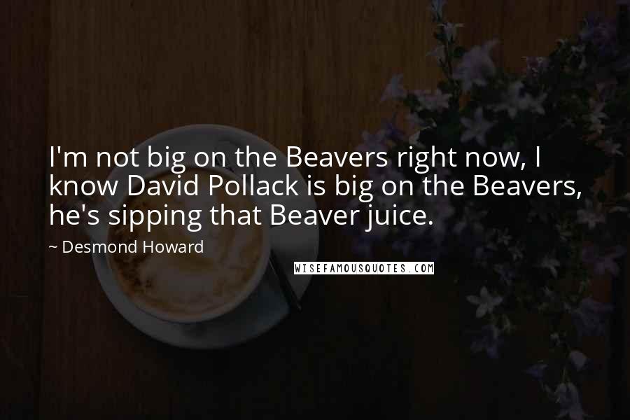 Desmond Howard Quotes: I'm not big on the Beavers right now, I know David Pollack is big on the Beavers, he's sipping that Beaver juice.