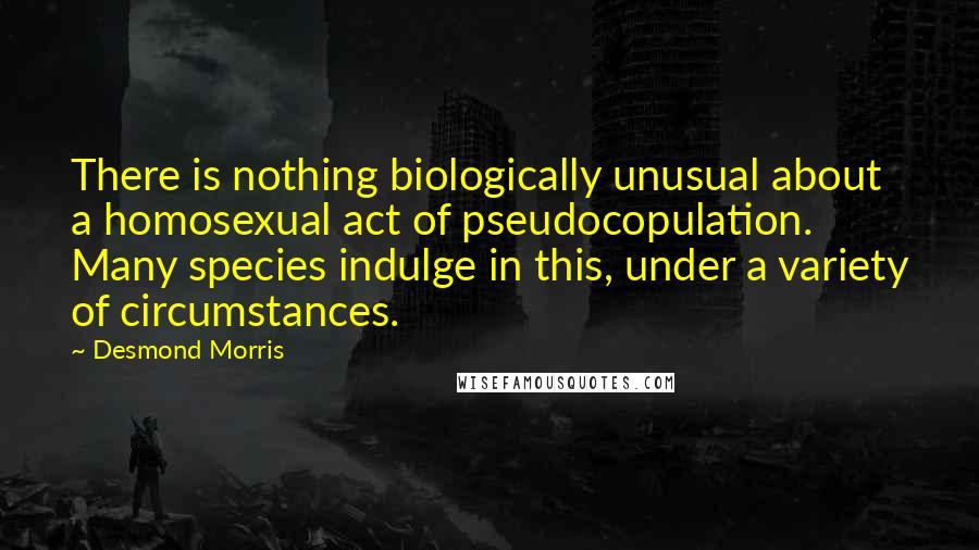 Desmond Morris Quotes: There is nothing biologically unusual about a homosexual act of pseudocopulation. Many species indulge in this, under a variety of circumstances.