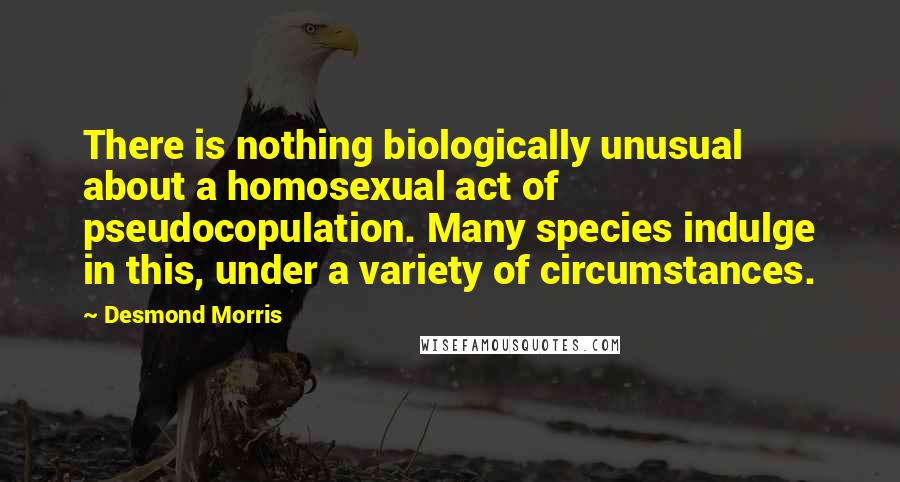 Desmond Morris Quotes: There is nothing biologically unusual about a homosexual act of pseudocopulation. Many species indulge in this, under a variety of circumstances.