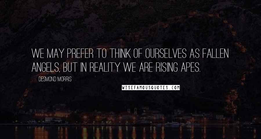 Desmond Morris Quotes: We may prefer to think of ourselves as fallen angels, but in reality we are rising apes.