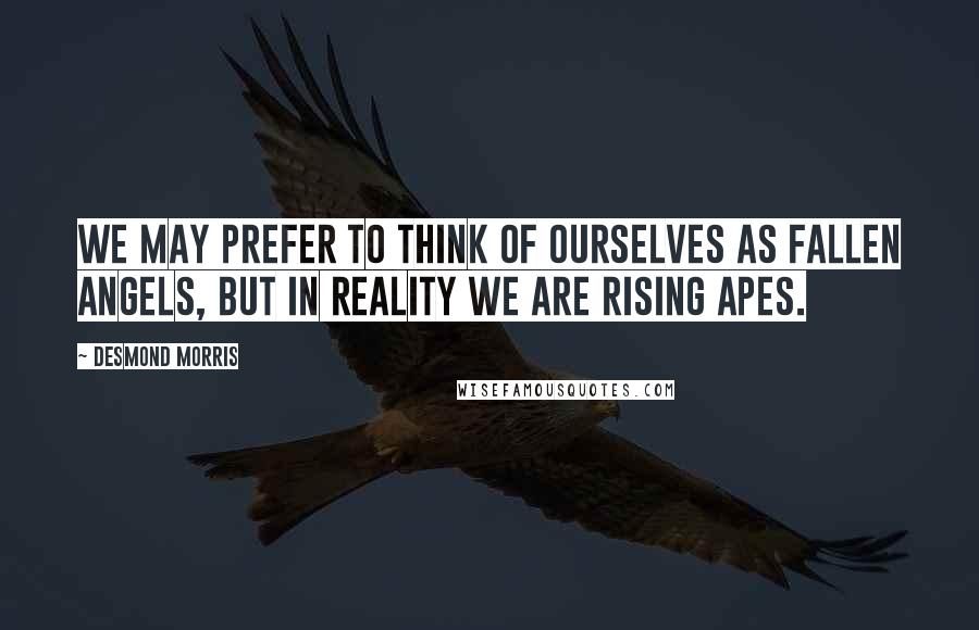 Desmond Morris Quotes: We may prefer to think of ourselves as fallen angels, but in reality we are rising apes.
