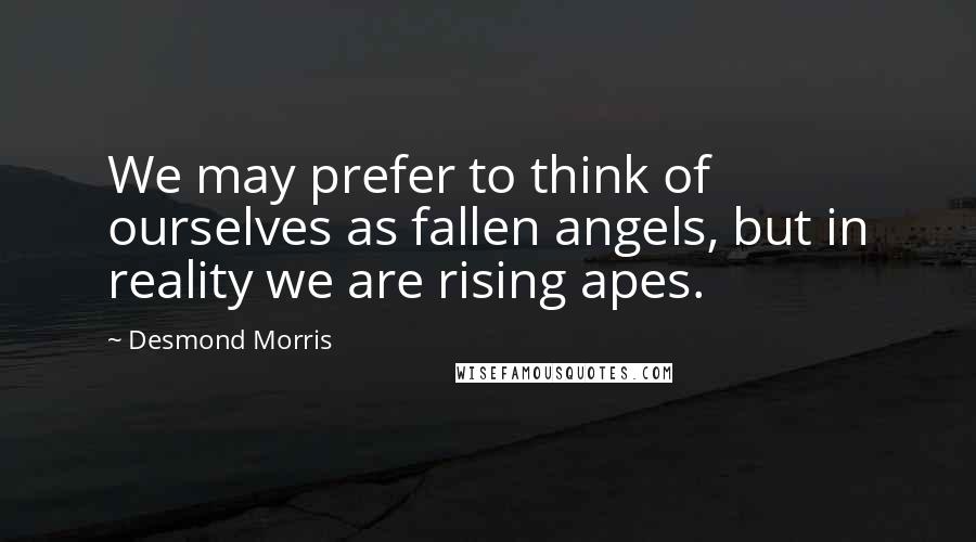 Desmond Morris Quotes: We may prefer to think of ourselves as fallen angels, but in reality we are rising apes.