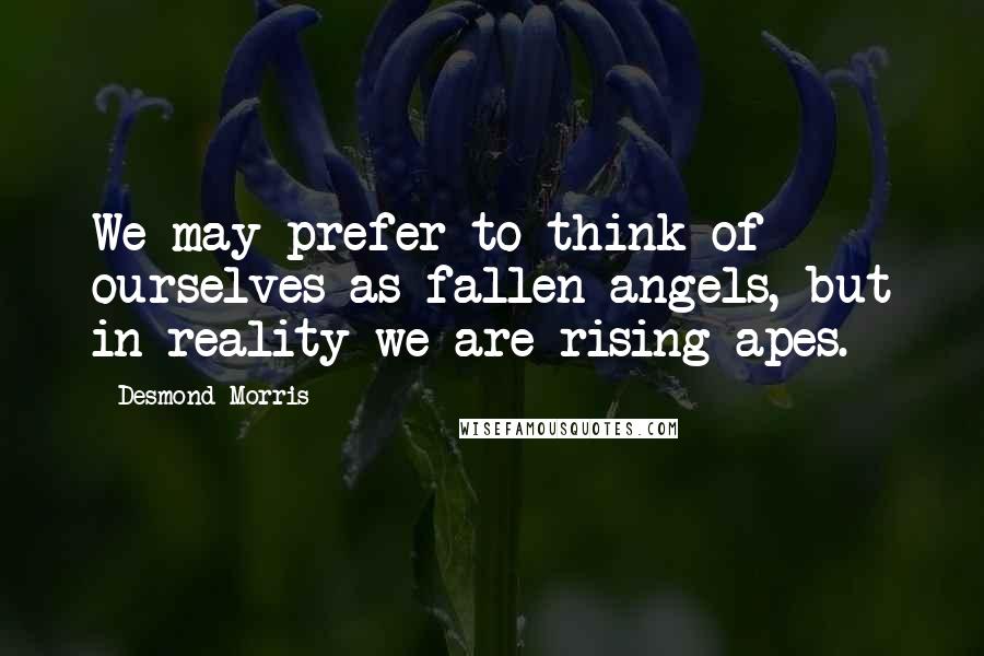 Desmond Morris Quotes: We may prefer to think of ourselves as fallen angels, but in reality we are rising apes.