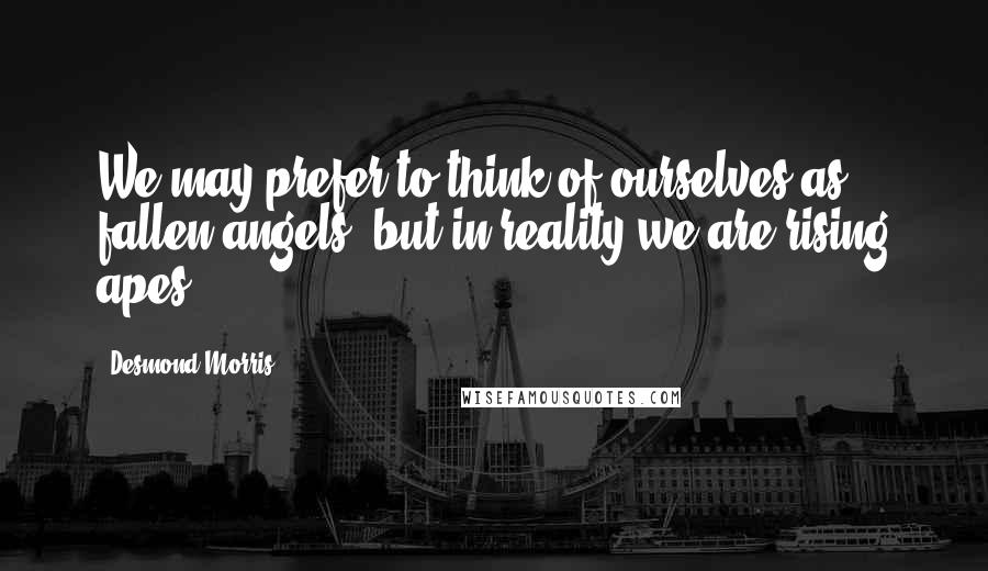 Desmond Morris Quotes: We may prefer to think of ourselves as fallen angels, but in reality we are rising apes.