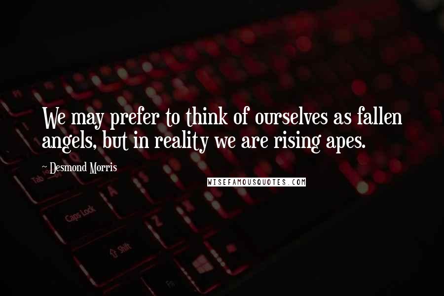 Desmond Morris Quotes: We may prefer to think of ourselves as fallen angels, but in reality we are rising apes.