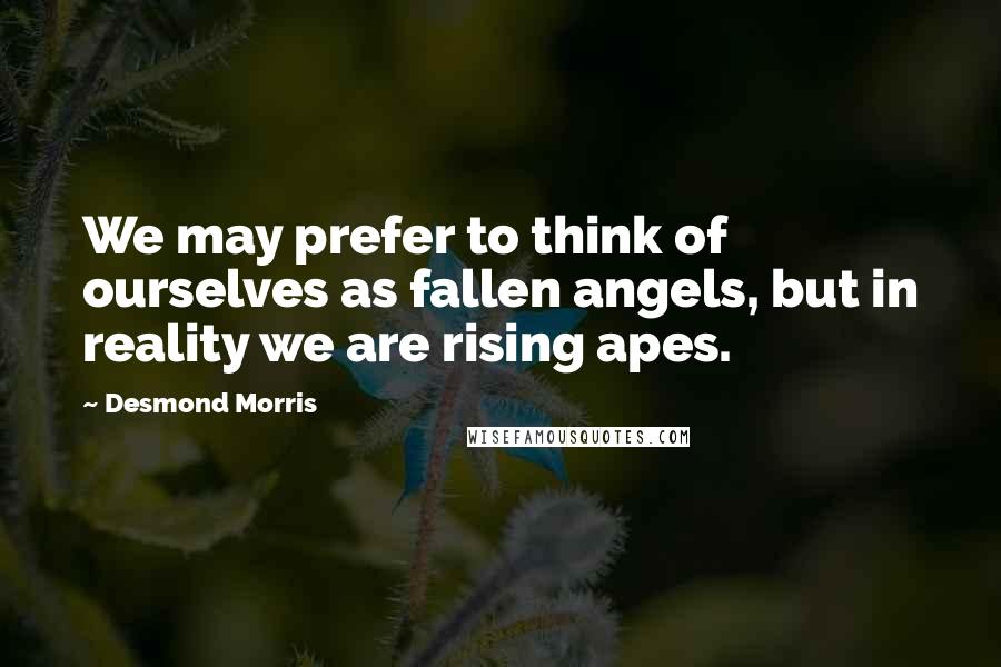 Desmond Morris Quotes: We may prefer to think of ourselves as fallen angels, but in reality we are rising apes.