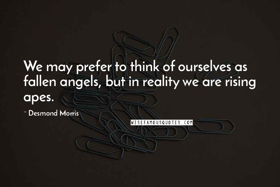 Desmond Morris Quotes: We may prefer to think of ourselves as fallen angels, but in reality we are rising apes.