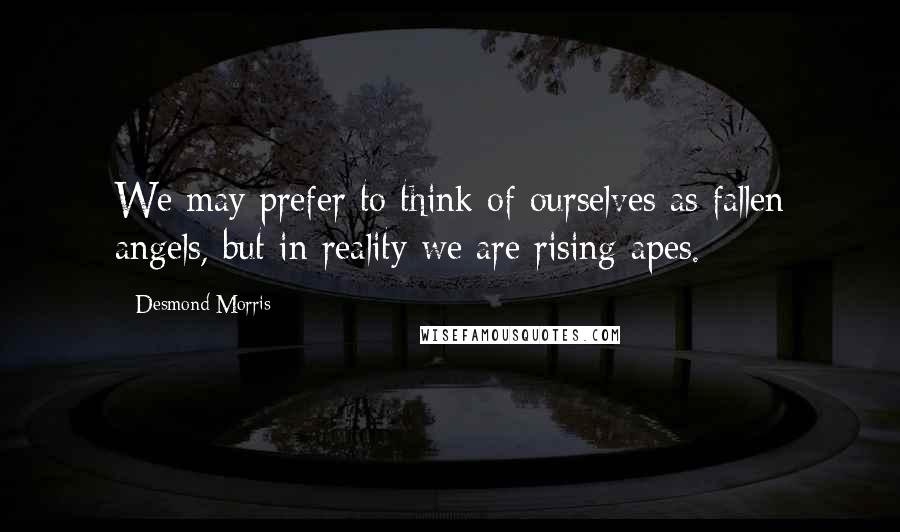 Desmond Morris Quotes: We may prefer to think of ourselves as fallen angels, but in reality we are rising apes.