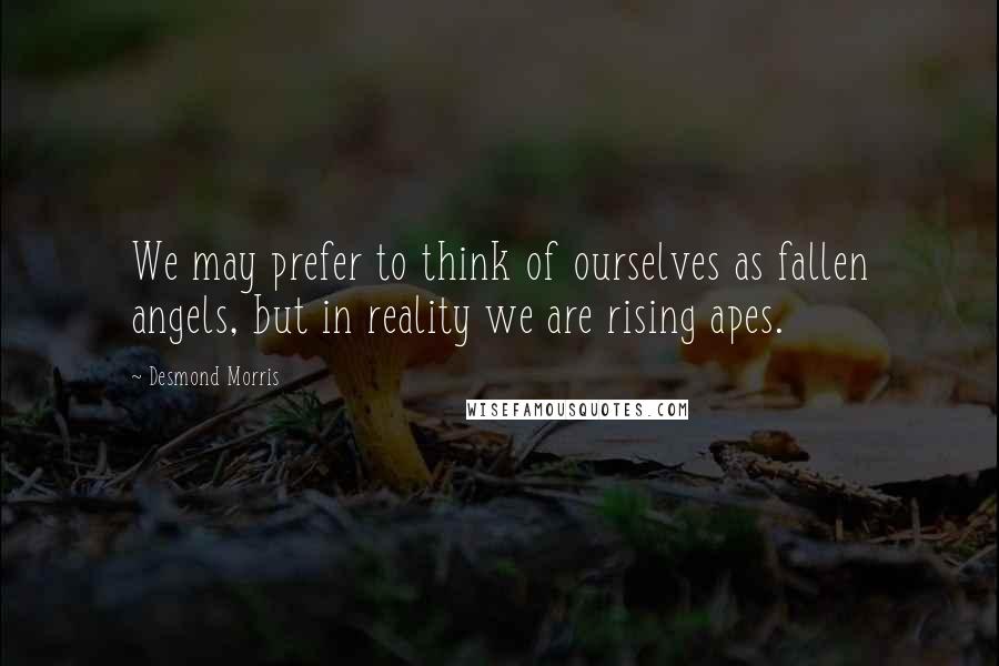 Desmond Morris Quotes: We may prefer to think of ourselves as fallen angels, but in reality we are rising apes.