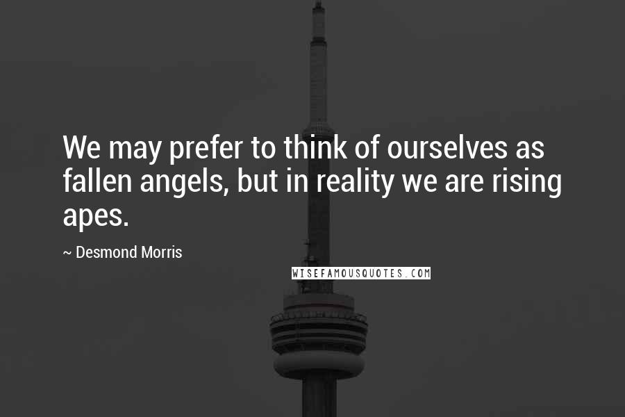 Desmond Morris Quotes: We may prefer to think of ourselves as fallen angels, but in reality we are rising apes.