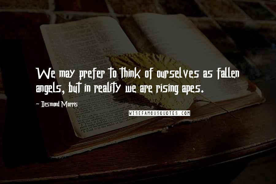 Desmond Morris Quotes: We may prefer to think of ourselves as fallen angels, but in reality we are rising apes.