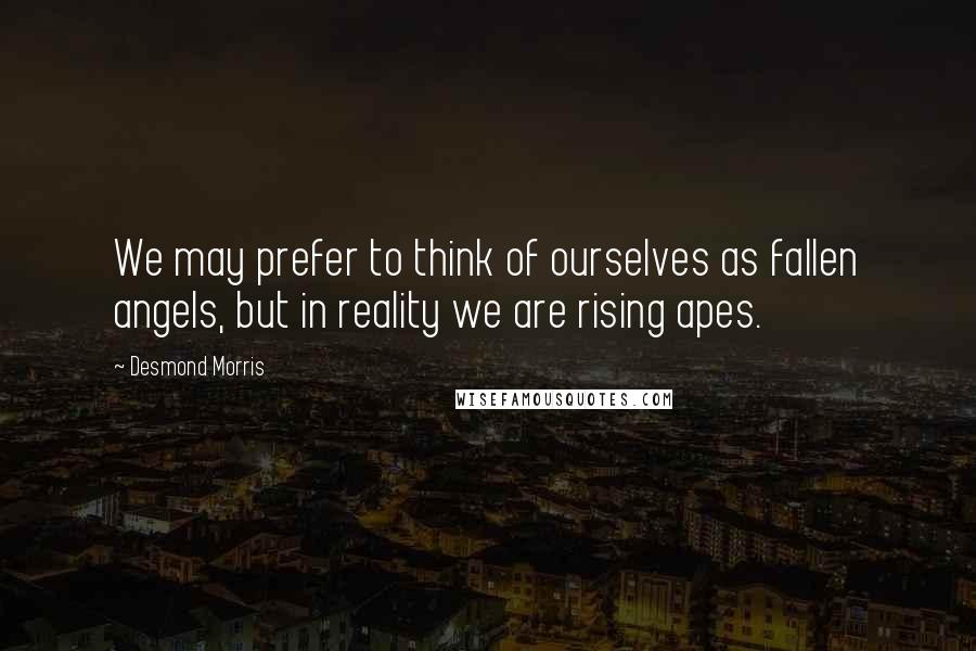 Desmond Morris Quotes: We may prefer to think of ourselves as fallen angels, but in reality we are rising apes.